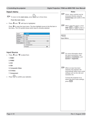 Page 62
Page 4.18  Rev C August 2009
4. Controlling the projector  Digital Projection TITAN sx+600/700. User Manuall

Input menu
 To return to the main menu, press  up to three times.
 From the main menu:
Press  and   until Input is highlighted.
Press  to open the Input menu. The blue highlight moves to the first item in 
the menu. The  symbol shows which input is currently selected.
Input Source
Press  and   to select from:
1. RGB1
2. RGB2
3. DVI
4. SDI
5. Composite Video
6. S-Video
7. Component
Press  to...