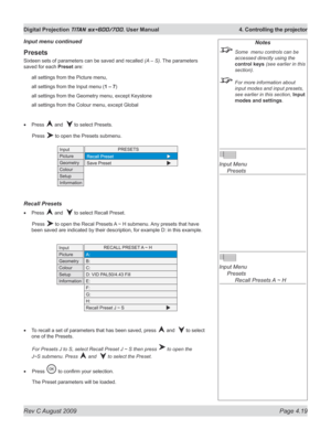 Page 63
Rev C August 2009 Page 4.19
Digital Projection TITAN sx+600/700. User Manual  4. Controlling the projector

Notes
 Some  menu controls can be 
accessed directly using the 
control keys (see earlier in this 
section).
 For more information about 
input modes and input presets, 
see earlier in this section, Input 
modes and settings.
 
Input Menu 
  Presets
 
Input Menu 
  Presets
 
    Recall Presets A ~ H
Presets
Sixteen sets of parameters can be saved and recalled (A – S). The parameters 
saved for...