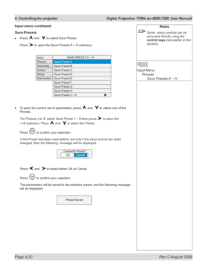 Page 64
Page 4.20  Rev C August 2009
4. Controlling the projector  Digital Projection TITAN sx+600/700. User Manuall

Notes
 Some  menu controls can be 
accessed directly using the 
control keys (see earlier in this 
section).
 
Input Menu 
  Presets
 
    Save Presets A ~ H
Save presets
Press  and   to select Save Preset.
  Press 
 to open the Save Presets A ~ H submenu.
To save the current set of parameters, press  and   to select one of the 
Presets.
 For Presets J to S, select Save Preset J ~ S then press...