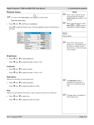 Page 65
Rev C August 2009 Page 4.21
Digital Projection TITAN sx+600/700. User Manual  4. Controlling the projector

Notes
 Some  menu controls can be 
accessed directly using the 
control keys (see earlier in this 
section).
 When using the menus, press 
OSD  or  to hide or 
reveal the On-Screen-Display.
 
Picture Menu
 Some menu items may be 
greyed out - unavailable due to 
the effect of settings made in 
other menus, or due to the type 
of input signal.
 The Saturation slider is 
available for Composite, S-...