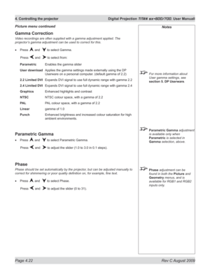 Page 66
Page 4.22  Rev C August 2009
4. Controlling the projector  Digital Projection TITAN sx+600/700. User Manuall

Notes
 For more information about 
User gamma settings, see 
section 5. DP Userware.
 Parametric Gamma adjustment 
is available only when 
Parametric is selected in 
Gamma selection, above.
 Phase adjustment can be 
found in both the Picture and 
Geometry menus, and is 
available for RGB1 and RGB2 
inputs only.
Gamma Correction
Video recordings are often supplied with a gamma adjustment applied....