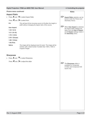 Page 67
Rev C August 2009 Page 4.23
Digital Projection TITAN sx+600/700. User Manual  4. Controlling the projector

Notes
 Aspect Ratio selection can be 
found in both the Picture and 
Geometry menus.
 When User Aspect is selected, 
the Aspect Ratio settings are 
taken from the User H Aspect 
and V Aspect settings made in 
the Geometry menu.
 The Sharpness slider is 
available for Composite, 
S-Video and Component SD 
inputs only.
Aspect Ratio
Press  and   to select Aspect Ratio.
  Press 
 and   to select...