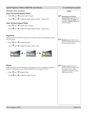 Page 69
Rev C August 2009 Page 4.25
Digital Projection TITAN sx+600/700. User Manual  4. Controlling the projector

Notes
 Horizontal and Vertical 
Aspect Ratio adjustments are 
available only when User is 
selected in Aspect Ratio, (see 
previous page).
 Keystone adjustment can be 
found in both the Geometry and 
Projector Setup menus.
 Phase adjustment can be 
found in both the Picture and 
Geometry menus, and is 
available for graphics based 
RGB sources only.
User Horizontal Aspect Ratio
Press  and   to...