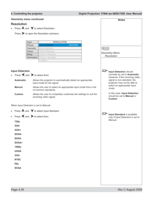 Page 70
Page 4.26  Rev C August 2009
4. Controlling the projector  Digital Projection TITAN sx+600/700. User Manuall

Notes
 
Geometry Menu 
  Resolution
 Input Detection should 
normally be set to Automatic. 
However, if the incoming video 
signal is non-standard, the 
projector may not be able to 
select an appropriate input 
mode.
  In this case, 
Input Detection 
should be set to Manual or 
Custom.
 Input Standard is available 
only if Input Detection is set to 
Manual.
Resolution
Press  and   to select...