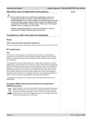 Page 8
Page viii  Rev C August 2009
Important Information  Digital Projection TITAN sx+600/700. User Manuall

NotesOperation	and	configuration	precautions
	Do	not	make	changes	to	the	networking	configuration	unless	you	
understand what you are doing, or have taken advice from your 
Network Manager. If you make a mistake, it is possible that you will lose 
contact with the projector.  Always double-check your settings before 
pressing the APPLY button. Always keep a written note of the original 
settings, and...