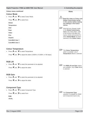 Page 73
Rev C August 2009 Page 4.29
Digital Projection TITAN sx+600/700. User Manual  4. Controlling the projector

Notes
 Read the notes on Colour and 
Global Colourimetry earlier 
in this section before making 
any settings in the Colour 
menus.
  Note that any changes made 
in the Global Colourimetry 
menu (see Setup Menu, later 
in this section) will affect ALL 
inputs, modes and presets for 
which Global Mode has been 
selected in the Colour menu.
 The Colour Temperature 
slider is available  only if...