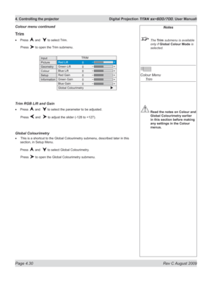 Page 74
Page 4.30  Rev C August 2009
4. Controlling the projector  Digital Projection TITAN sx+600/700. User Manuall

Notes
 The Trim submenu is available  
only if Global Colour Mode is 
selected.
 
Colour Menu 
  Trim
 Read the notes on Colour and 
Global Colourimetry earlier 
in this section before making 
any settings in the Colour 
menus.
Trim
Press  and   to select Trim.
  Press 
 to open the Trim submenu.
Trim rGB Lift and Gain
Press  and   to select the parameter to be adjusted.
  Press 
 and   to...