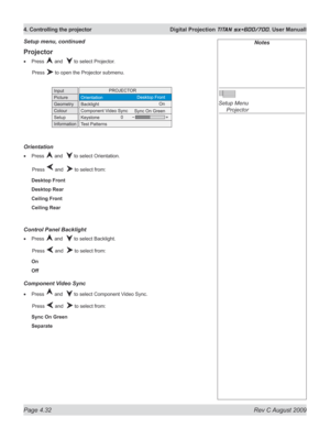 Page 76
Page 4.32  Rev C August 2009
4. Controlling the projector  Digital Projection TITAN sx+600/700. User Manuall

Projector
Press  and   to select Projector.
  Press 
 to open the Projector submenu.
Orientation
Press  and   to select Orientation.
  Press 
 and   to select from:
Desktop Front
Desktop Rear
Ceiling Front
Ceiling Rear
Control panel Backlight
Press  and   to select Backlight.
  Press 
 and   to select from:
On
Off
Component Video Sync
Press  and   to select Component Video Sync.
  Press 
 and...