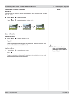 Page 77
Rev C August 2009 Page 4.33
Digital Projection TITAN sx+600/700. User Manual  4. Controlling the projector

Keystone
Used to correct for distortion caused by the projector being mounted higher or lower 
than the screen.
Press  and   to select Keystone.
  Press 
 and   to adjust the slider (-128 to +127).
Lens Calibration
Calibrate Focus
Press  and   to select Calibrate Focus.
  Press 
.
The focus mechanism will operate for about a minute, whilst the minimum and 
maximum travel distances are determined....