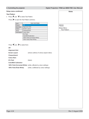 Page 78
Page 4.34  Rev C August 2009
4. Controlling the projector  Digital Projection TITAN sx+600/700. User Manuall

Notes
 
Setup Menu 
  Test Pattern
Test pattern
Press  and   to select Test Pattern.
  Press 
 to open the Test Pattern submenu.
  Press 
 and   to select from:
Off
Alignment Grid
Screen Layout     (shows outlines of various aspect ratios)
Chequerboard
Colour Bars
0% Field      (black)
ColorMAX Calibration
100% Field (Corrected White)  (white, affected by colour settings)
100% Field (Peak White)...