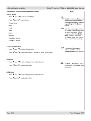 Page 80
Page 4.36  Rev C August 2009
4. Controlling the projector  Digital Projection TITAN sx+600/700. User Manuall

Notes
 Read the notes on Colour and 
Global Colourimetry earlier 
in this section before making 
any settings in the Colour 
menus.
  Note that any changes made in 
the Global Colourimetry menu 
will affect ALL inputs, modes 
and presets for which Global 
Mode has been selected in 
the Colour menu (see Colour 
Menu, earlier in this section).
 The Colour Temperature 
slider is available  only if...