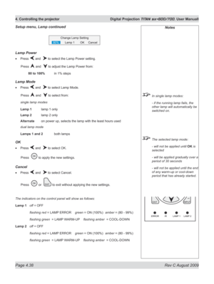 Page 82
Page 4.38  Rev C August 2009
4. Controlling the projector  Digital Projection TITAN sx+600/700. User Manuall

Notes
 In single lamp modes:
  - if the running lamp fails, the 
other lamp will automatically be 
switched on.
 The selected lamp mode:
  - will not be applied until 
OK is 
selected
  - will be applied gradually over a 
period of 30 seconds
  - will not be applied until the end 
of any warm-up or cool-down 
period that has already started.
Lamp power
Press  and   to select the Lamp Power...