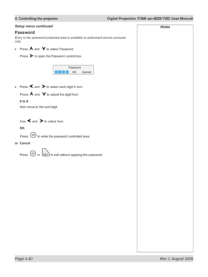 Page 84
Page 4.40  Rev C August 2009
4. Controlling the projector  Digital Projection TITAN sx+600/700. User Manuall

Password
Entry to the password protected area is available to authorised service personel 
only.
Press  and   to select Password.
  Press 
 to open the Password control box.
Press  and   to select each digit in turn.
  Press 
 and   to adjust the digit from:
0 to 9
 then move to the next digit.
  Use 
 and   to select from
OK
 Press  
 to enter the password controlled area.
or  Cancel
Press   or...