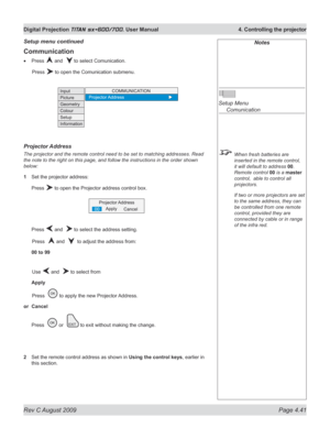 Page 85
Rev C August 2009 Page 4.41
Digital Projection TITAN sx+600/700. User Manual  4. Controlling the projector

Notes
 
Setup Menu 
  Comunication
 When fresh batteries are 
inserted in the remote control, 
it will default to address 00. 
Remote control 00 is a master 
control,  able to control all 
projectors.
  If two or more projectors are set 
to the same address, they can 
be controlled from one remote 
control, provided they are 
connected by cable or in range 
of the infra red.
Communication
Press...