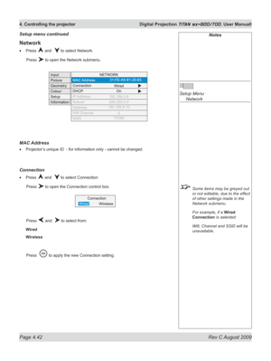 Page 86
Page 4.42  Rev C August 2009
4. Controlling the projector  Digital Projection TITAN sx+600/700. User Manuall

Notes
 
Setup Menu 
  Network
 Some items may be greyed out 
or not editable, due to the effect 
of other settings made in the 
Network submenu.
  For example, if a 
Wired 
Connection is selected:
  Wifi, Channel and SSID will be 
unavailable.
Setup menu continued
Network
Press  and   to select Network.
  Press 
 to open the Network submenu.
MAC Address
Projector’s unique ID  - for information...