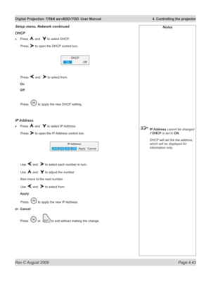 Page 87
Rev C August 2009 Page 4.43
Digital Projection TITAN sx+600/700. User Manual  4. Controlling the projector

Notes
 IP Address cannot be changed 
if DHCP is set to ON.
  DHCP will set the the address, 
which will be displayed for 
information only.
Setup menu, Network continued
DHCp
Press  and   to select DHCP
  Press 
 to open the DHCP control box.
  Press 
 and   to select from:
On
Off
 Press  
 to apply the new DHCP setting.
Ip  Address
Press  and   to select IP Address
  Press 
 to open the IP...