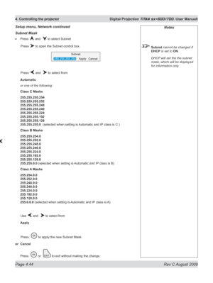 Page 88
Page 4.44  Rev C August 2009
4. Controlling the projector  Digital Projection TITAN sx+600/700. User Manuall

Notes
 Subnet cannot be changed if 
DHCP is set to ON.
  DHCP will set the the subnet 
mask, which will be displayed 
for information only.
Subnet Mask
Press  and   to select Subnet
  Press 
 to open the Subnet control box.
  Press 
 and   to select from:
Automatic
or one of the following:
Class C Masks
255.255.255.254 
255.255.255.252 
255.255.255.248 
255.255.255.240 
255.255.255.224...