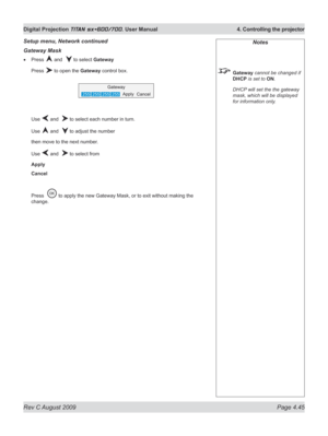 Page 89
Rev C August 2009 Page 4.45
Digital Projection TITAN sx+600/700. User Manual  4. Controlling the projector

Gateway Mask
Press  and   to select Gateway
Press  to open the Gateway control box.
Use  and   to select each number in turn.
Use  and   to adjust the number
then move to the next number.
Use  and   to select from
Apply
Cancel
Press   to apply the new Gateway Mask, or to exit without making the 
change.
•
Setup menu, Network continuedNotes
 Gateway cannot be changed if 
DHCP is set to ON.
  DHCP...