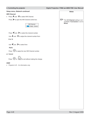 Page 90
Page 4.46  Rev C August 2009
4. Controlling the projector  Digital Projection TITAN sx+600/700. User Manuall

Wifi Channel
Press  and   to select Wifi Channel.
  Press 
 to open the Wifi Channel control box.
  Press 
 and   to select the channel number.
  Use 
 and   to adjust the channel number from:
0 to 14
 Use 
 and   to select from
 Apply
 Press  
 to apply the new Wifi Channel number.
or  Cancel
Press   or   to exit without making the change.
SSID
Projector’s ID  - for information only.
•
•
Setup...