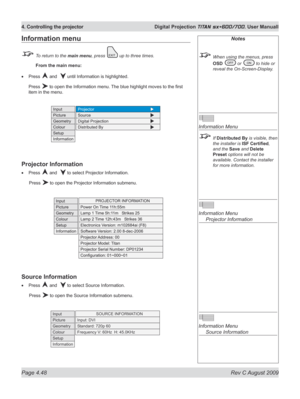 Page 92
Page 4.48  Rev C August 2009
4. Controlling the projector  Digital Projection TITAN sx+600/700. User Manuall

Notes
 When using the menus, press 
OSD  or  to hide or 
reveal the On-Screen-Display.
 
Information Menu
 If Distributed By is visible, then 
the installer is  ISF	Certified, 
and the Save and Delete 
Preset options will not be 
available. Contact the installer 
for more information.
 
Information Menu 
  Projector Information
 
Information Menu 
  Source Information
Information menu
 To return...