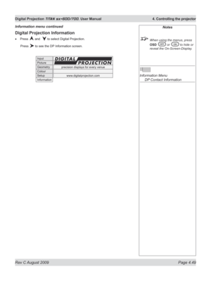 Page 93
Rev C August 2009 Page 4.49
Digital Projection TITAN sx+600/700. User Manual  4. Controlling the projector

Digital Projection Information
Press  and   to select Digital Projection.
  Press 
 to see the DP Information screen.
•
Information menu continuedNotes
  When using the menus, press 
OSD  or  to hide or 
reveal the On-Screen-Display.
 
Information Menu 
  DP Contact Information 