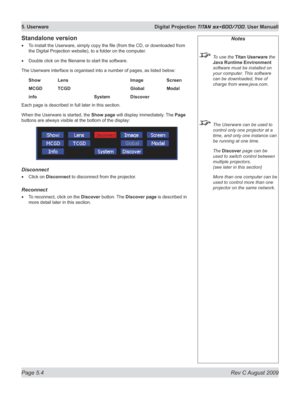 Page 98
Page 5.4  Rev C August 2009
5. Userware  Digital Projection TITAN sx+600/700. User Manuall

Standalone version
To install the Userware, simply copy the file (from the CD, or downloaded from 
the Digital Projection website), to a folder on the computer.
Double click on the filename to start the software.
The Userware interface is organised into a number of pages, as listed below:
Show  Lens        Image   Screen
MCGD  TCGD        Global   Modal
info        System   Discover
Each page is described in full...
