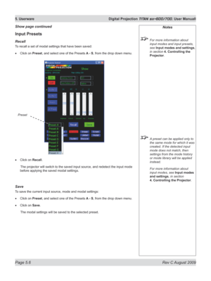 Page 100
Page 5.6  Rev C August 2009
5. Userware  Digital Projection TITAN sx+600/700. User Manuall

Input Presets
recall
To recall a set of modal settings that have been saved:
Click on Preset, and select one of the Presets A - S, from the drop down menu.
Click on Recall.
  The projector will switch to the saved input source, and redetect  the input mode 
before applying the saved modal settings.
Save
To save the current input source, mode and modal settings:
Click on Preset, and select one of the Presets A -...