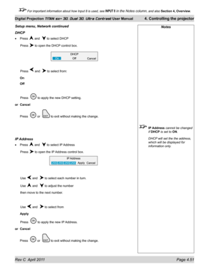 Page 101Rev C  April 2011 Page 4.51
Digital Projection TITAN sx+ 3D, Dual 3D, Ultra Contrast User Manual 4. Controlling the projector
 For important information about how Input 8 is used, see INPUT 8 in the Notes column, and also  Section 4, Overview .
Notes
 IP Address cannot be changed 
if DHCP is set to ON.
 DHCP will set the the address, 
which will be displayed for 
information only.
Setup menu, Network continued
DHCp
Press  and   to select DHCP
 Press  to open the DHCP control box.
 Press  and   to select...