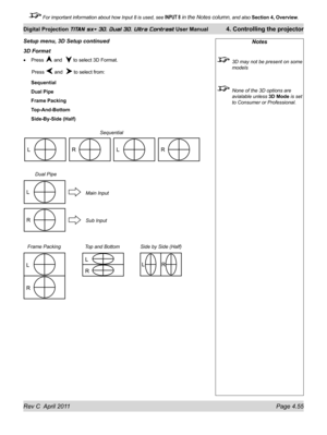 Page 105Rev C  April 2011 Page 4.55
Digital Projection TITAN sx+ 3D, Dual 3D, Ultra Contrast User Manual 4. Controlling the projector
 For important information about how Input 8 is used, see INPUT 8 in the Notes column, and also  Section 4, Overview .
3D Format
Press  and   to select 3D Format.
 Press  and   to select from:
Sequential
Dual Pipe
Frame Packing
Top-And-Bottom
Side-By-Side (Half)
•
Notes
 
3D may not be present on some 
models
 None of the 3D options are 
avialable unless  3D Mode is set 
to...