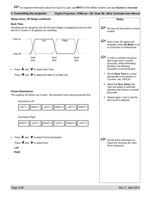 Page 106Page 4.56 Rev C  April 2011
4. Controlling the projector Digital Projection TITAN sx+ 3D, Dual 3D, Ultra Contrast User Manual
 For important information about how Input 8 is used, see INPUT 8 in the Notes column, and also Section 4, Overview .
Dark Time
Ghosting can be caused by the left and right images overlapping during t\
he time 
that the Z screen or 3D glasses are switching.
Press 
 and   to select Dark Time.
 Press  and   to adjust the slider (0 to 6000 µS).
Frame Dominance
The outgoing 3D frames...