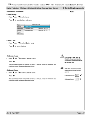 Page 109Rev C  April 2011 Page 4.59
Digital Projection TITAN sx+ 3D, Dual 3D, Ultra Contrast User Manual 4. Controlling the projector
 For important information about how Input 8 is used, see INPUT 8 in the Notes column, and also  Section 4, Overview .
Lens Setup
Press  and   to select Lens.
 Press  to open the Lens submenu.
Centre Lens
Press  and   to select Centre Lens.
 Press  to centre the lens.
Calibrate Focus
Press  and   to select Calibrate Focus.
 Press .
The focus mechanism will operate for about a...