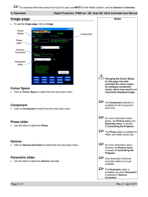 Page 124Page 5.12 Rev C  April 2011
5. Userware Digital Projection TITAN sx+ 3D, Dual 3D, Ultra Contrast User Manual
 For important information about how Input 8 is used, see INPUT 8 in the Notes column, and also Section 4, Overview .
Notes
 Changing the Colour Space 
on this page manually 
overrides the colour space 
for analogue component 
inputs, which may result in an 
incorrectly displayed image.
  The Component selection is 
available for the Component 
input only.
  For more information about 
phase, see...