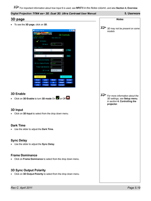 Page 131Rev C  April 2011 Page 5.19
Digital Projection TITAN sx+ 3D, Dual 3D, Ultra Contrast User Manual 5. Userware
 For important information about how Input 8 is used, see INPUT 8 in the Notes column, and also Section 4, Overview .
Notes
 3D may not be present on some 
models
 For more information about the 
3D settings, see Setup menu, 
in section 
4. Controlling the 
projector.
3D page
To see the 3D page, click on 3D.
3D Enable
Click on 3D Enable to turn 3D mode On  or Off .
3D Input
Click on 3D Input  to...