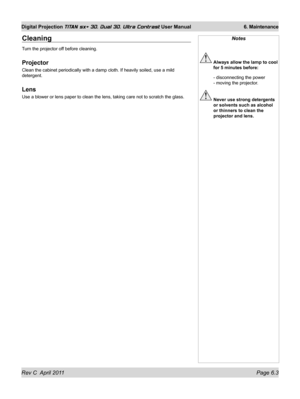 Page 143Rev C  April 2011 Page 6.3
Digital Projection TITAN sx+ 3D, Dual 3D, Ultra Contrast User Manual 6. Maintenance
Notes
 Always allow the lamp to cool 
for 5 minutes before:
 - disconnecting the power  
- moving the projector.
  Never use strong detergents 
or solvents such as alcohol 
or thinners to clean the 
projector and lens.
Cleaning
Turn the projector off before cleaning.
Projector
Clean the cabinet periodically with a damp cloth. If heavily soiled, use\
 a mild 
detergent.
Lens
Use a blower or lens...