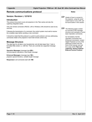 Page 160Page 7.16 Rev C  April 2011
7. Appendix Digital Projection TITAN sx+ 3D, Dual 3D, Ultra Contrast User Manual
Remote communications protocol
Version: Revision L 12/10/10
Introduction
This protocol document covers all projectors in the Titan series and also the 
Lightning integrated series.
Only one remote connection (RS232, LAN or Wireless LAN) should be used\
 at any 
one time.
Following the transmission of a command, the control system must wait to\
 receive 
the complete reply before sending a new...