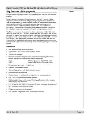 Page 21Rev C  April 2011 Page 1.3
Digital Projection TITAN sx+ 3D, Dual 3D, Ultra Contrast User Manual 1. Introduction
NotesKey features of the projector
Congratulations on your purchase of the Digital Projection Titan sx+-3D/FastFrame 
projector.
Digital Projection International, Texas Instruments’ first DLP™ partner and the 
original innovator of the 3-chip DLP™ projector, proudly introduces the Titan sx+. 
Titan 3D projectors are the perfect imaging solution for vital immersive \
applications, 
including...