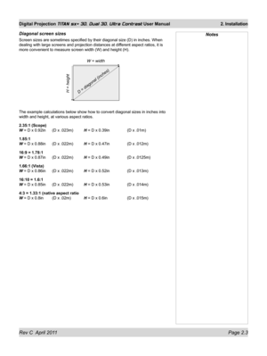 Page 27Rev C  April 2011 Page 2.3
Digital Projection TITAN sx+ 3D, Dual 3D, Ultra Contrast User Manual 2. Installation
Diagonal screen sizes
Screen sizes are sometimes specified by their diagonal size (D) in inc\
hes. When 
dealing with large screens and projection distances at different aspect ratios, it is 
more convenient to measure screen width (W) and height (H).
The example calculations below show how to convert diagonal sizes in inc\
hes into 
width and height, at various aspect ratios.
2.35:1 (Scope) 
W...