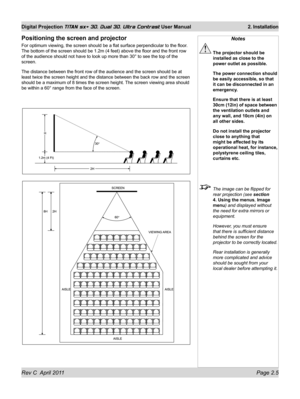 Page 29Rev C  April 2011 Page 2.5
Digital Projection TITAN sx+ 3D, Dual 3D, Ultra Contrast User Manual 2. Installation
Positioning the screen and projector
For optimum viewing, the screen should be a flat surface perpendicular t\
o the floor. 
The bottom of the screen should be 1.2m (4 feet) above the floor and t\
he front row 
of the audience should not have to look up more than 30° to see the t\
op of the 
screen.
The distance between the front row of the audience and the screen should\
 be at 
least twice...