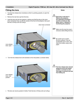 Page 34Page 2.10 Rev C  April 2011
2. Installation Digital Projection TITAN sx+ 3D, Dual 3D, Ultra Contrast User Manual
Notes
 Each time a new lens is 
fitted to the projector, 
the calibration procedure 
must be carried out. See 
Setup menu, in Section 4. 
Controlling the projector.
  Make sure the rear lens cap is 
removed, before fitting the lens.
 Be careful not to scratch 
the lens surfaces. If you do 
accidentally touch a lens, then 
clean the surface using a lens 
paper.
 The lens release lever should...