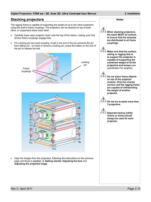 Page 39Rev C  April 2011 Page 2.15
Digital Projection TITAN sx+ 3D, Dual 3D, Ultra Contrast User Manual 2. Installation
Notes
 When stacking projectors, 
the stack MUST be vertical, 
to ensure that the stresses 
are distributed to all frame 
couplings.
 Make sure that the surface, 
ceiling or rigging that is 
to support the projector is 
capable of supporting the 
combined weight of all the 
projectors and lenses (see 
specification for weights) .
 Do not place heavy objects 
on top of the projector 
chassis....