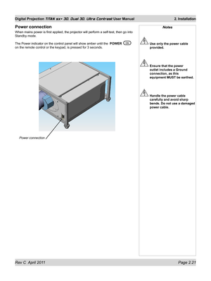 Page 45Rev C  April 2011 Page 2.21
Digital Projection TITAN sx+ 3D, Dual 3D, Ultra Contrast User Manual 2. Installation
Notes
 Use only the power cable 
provided.
 Ensure that the power 
outlet includes a Ground 
connection, as this 
equipment MUST be earthed.
 Handle the power cable 
carefully and avoid sharp 
bends. Do not use a damaged 
power cable.
Power connection
When mains power is first applied, the projector will perform a self-tes\
t, then go into 
Standby mode.
The Power indicator on the control...