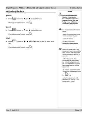 Page 49Rev C  April 2011 Page 3.3
Digital Projection TITAN sx+ 3D, Dual 3D, Ultra Contrast User Manual 3. Getting Started
Notes
 Each time a new lens is 
fitted to the projector, 
the calibration procedure 
must be carried out. See 
Setup menu, in Section 4. 
Controlling the projector.
  For more detailed information 
about:
  - using the control keys on the 
remote control or keypad,
 - using the menus,
 see the next section: 
Controlling the projector .
 When any of the three Lens 
adjustment keys is pressed,...