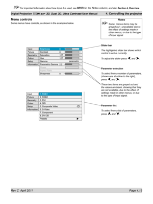 Page 69Rev C  April 2011 Page 4.19
Digital Projection TITAN sx+ 3D, Dual 3D, Ultra Contrast User Manual 4. Controlling the projector
 For important information about how Input 8 is used, see INPUT 8 in the Notes column, and also  Section 4, Overview .
Slider bar
The highlighted slider bar shows which 
control is active currently.
To adjust the slider press 
 and .
Parameter selection
To select from a number of parameters, 
(shown one at a time to the right), 
press 
 and .
These two items are greyed out and...