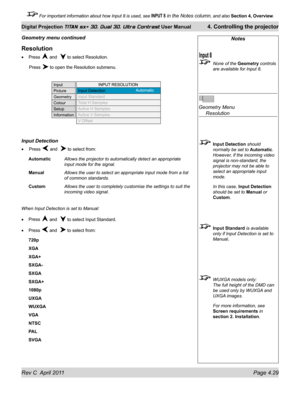 Page 79Rev C  April 2011 Page 4.29
Digital Projection TITAN sx+ 3D, Dual 3D, Ultra Contrast User Manual 4. Controlling the projector
 For important information about how Input 8 is used, see INPUT 8 in the Notes column, and also  Section 4, Overview .
Notes
 None of the Geometry controls 
are available for Input 8.
 
Geometry Menu 
  Resolution
 Input Detection  should 
normally be set to Automatic. 
However, if the incoming video 
signal is non-standard, the 
projector may not be able to 
select an appropriate...