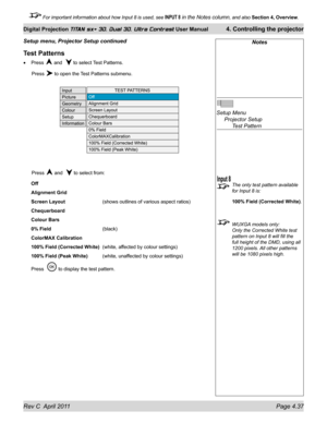 Page 87Rev C  April 2011 Page 4.37
Digital Projection TITAN sx+ 3D, Dual 3D, Ultra Contrast User Manual 4. Controlling the projector
 For important information about how Input 8 is used, see INPUT 8 in the Notes column, and also  Section 4, Overview .
Test Patterns
Press  and   to select Test Patterns.
 Press  to open the Test Patterns submenu.
 Press  and   to select from:
Off
Alignment Grid
Screen Layout
    (shows outlines of various aspect ratios)
Chequerboard
Colour Bars
0% Field
      (black)
ColorMAX...