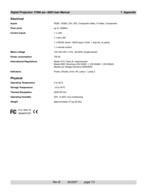 Page 101Rev B          02/2007         page 7.5
Digital Projection TITAN sx+-500 User Manual 7. Appendix
Electrical
InputsRGB1, RGB2, DVI, SDI, Composite Video, S-Video, Component
Pixel clockup to 165MHz
Control inputs1 x LAN
1 x wifi LAN
1 x RS232 serial: 19200 baud, 8 bits, 1 stop bit, no parity
1 x remote control
Mains voltage100-230 VAC ±10%, 48-62Hz (single phase)
Power consumption750 W
International RegulationsMeets FCC Class B  requirements
Meets EMC Directives (EN 50081-1, EN 50082-1, EN 55022)
MeetsLow...