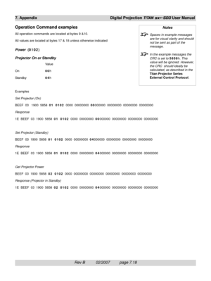 Page 114Rev B          02/2007         page 7.18
7. Appendix Digital Projection TITAN sx+-500 User Manual
Operation Command examples
All operation commands are located at bytes 9 &10.
All values are located at bytes 17 & 18 unless otherwise indicated
Power  (0102)
Projector On or Standby
Value
On00h
Standby04h
Examples
Set Projector (On)
BEEF  03   1900  5858  01  0102  0000  00000000  00000000  00000000  00000000  00000000
Response
1E  BEEF  03  1900  5858  01  0102  0000  00000000  00000000  00000000  00000000...