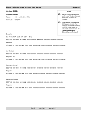 Page 117Rev B          02/2007         page 7.21
Digital Projection TITAN sx+-500 User Manual 7. Appendix
Contrast (E602)
Adjusts Contrast
Range: -128 — +127 (00h - FFh)
Centre (0): 128 (80h)
Examples
Set Contrast  97    (128 + 97 = 225  =  
E1h)
BEEF  03  1900  5858  01  E602  0000  00000000  E1000000  00000000  00000000  00000000
Response
1E  BEEF  03  1900  5858  01  E602  0000  00000000  E1000000  00000000  00000000  00000000
Get Contrast
BEEF  03  1900  5858  02  E602  0000  00000000  00000000  00000000...