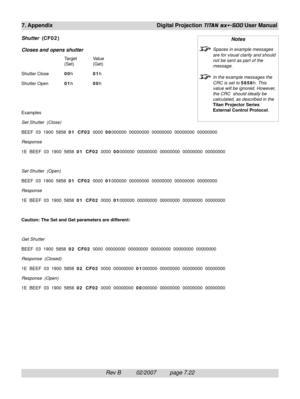 Page 118Rev B          02/2007         page 7.22
7. Appendix Digital Projection TITAN sx+-500 User Manual
Shutter  (CF02)
Closes and opens shutter
Target Value
(Set) (Get)
Shutter Close00h01h
Shutter Open01h00h
Examples
Set Shutter  (Close)
BEEF  03  1900  5858  01  CF02  0000  00000000  00000000  00000000  00000000  00000000
Response
1E  BEEF  03  1900  5858  01  CF02  0000  00000000  00000000  00000000  00000000  00000000
Set Shutter  (Open)
BEEF  03  1900  5858  01  CF02  0000  01000000  00000000  00000000...