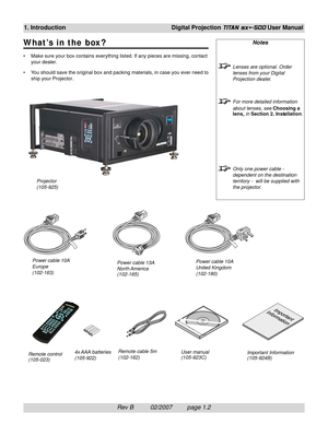 Page 16Rev B          02/2007         page 1.2
1. IntroductionDigital Projection TITAN sx+-500 User Manual
W hat’s in the box?
• Make sure your box contains everything listed. If any pieces are missing, contact
your dealer.
• You should save the original box and packing materials, in case you ever need to
ship your Projector.
Notes
Lenses are optional. Order
lenses from your Digital
Projection dealer.
For more detailed information
about lenses, see Choosing a
lens, in Section 2. Installation.
Only one power...